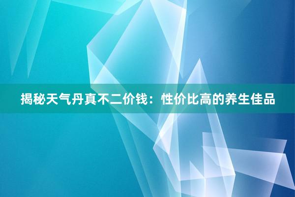 揭秘天气丹真不二价钱：性价比高的养生佳品